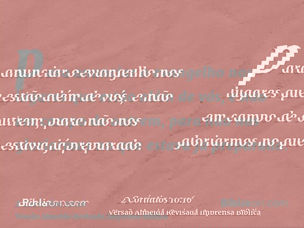 para anunciar o evangelho nos lugares que estão além de vós, e não em campo de outrem, para não nos gloriarmos no que estava já preparado.