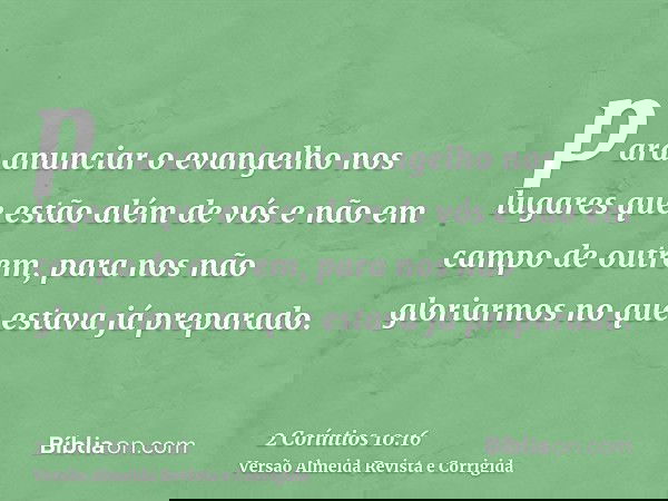 para anunciar o evangelho nos lugares que estão além de vós e não em campo de outrem, para nos não gloriarmos no que estava já preparado.