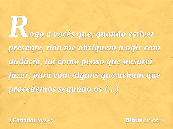 Rogo a vocês que, quando estiver presente, não me obriguem a agir com audácia, tal como penso que ousarei fazer, para com alguns que acham que procedemos segund