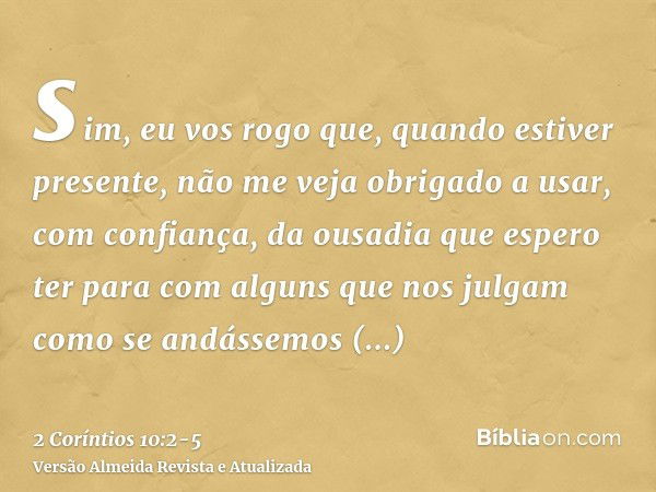 sim, eu vos rogo que, quando estiver presente, não me veja obrigado a usar, com confiança, da ousadia que espero ter para com alguns que nos julgam como se andá