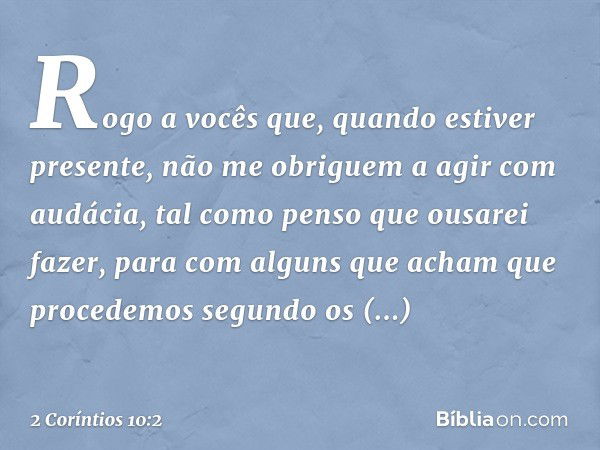 Rogo a vocês que, quando estiver presente, não me obriguem a agir com audácia, tal como penso que ousarei fazer, para com alguns que acham que procedemos segund