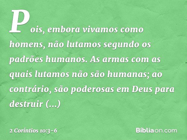 Pois, embora vivamos como homens, não lutamos segundo os padrões humanos. As armas com as quais lutamos não são humanas; ao contrário, são poderosas em Deus par