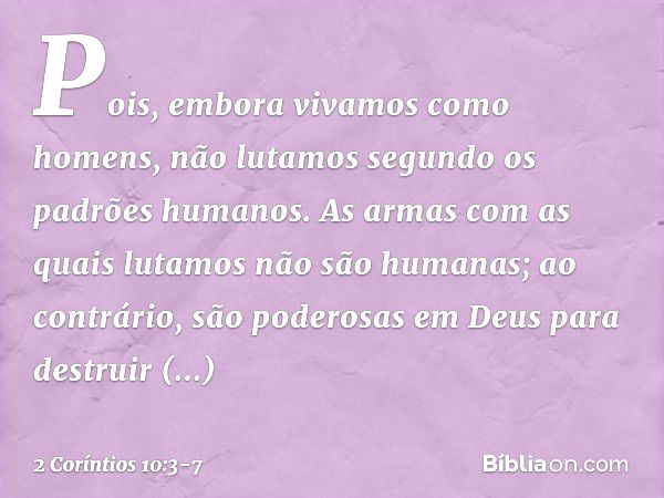 Pois, embora vivamos como homens, não lutamos segundo os padrões humanos. As armas com as quais lutamos não são humanas; ao contrário, são poderosas em Deus par