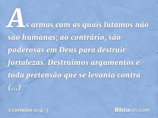 As armas com as quais lutamos não são humanas; ao contrário, são poderosas em Deus para destruir fortalezas. Destruímos argumentos e toda pretensão que se levan