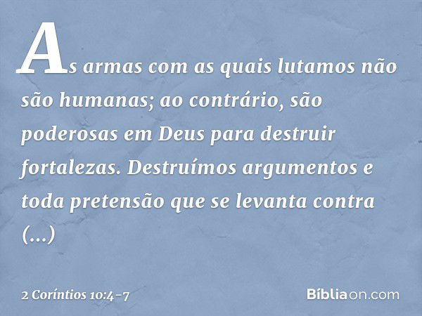 As armas com as quais lutamos não são humanas; ao contrário, são poderosas em Deus para destruir fortalezas. Destruímos argumentos e toda pretensão que se levan