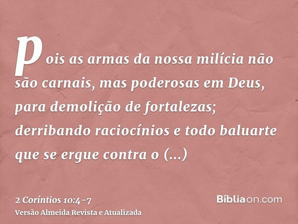 pois as armas da nossa milícia não são carnais, mas poderosas em Deus, para demolição de fortalezas;derribando raciocínios e todo baluarte que se ergue contra o