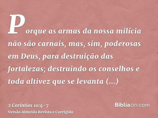 Porque as armas da nossa milícia não são carnais, mas, sim, poderosas em Deus, para destruição das fortalezas;destruindo os conselhos e toda altivez que se leva