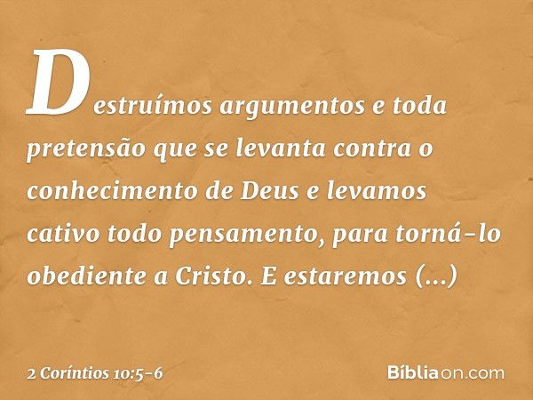 Destruímos argumentos e toda pretensão que se levanta contra o conhecimento de Deus e levamos cativo todo pensamento, para torná-lo obediente a Cristo. E estare