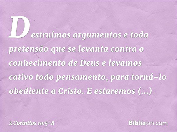 Destruímos argumentos e toda pretensão que se levanta contra o conhecimento de Deus e levamos cativo todo pensamento, para torná-lo obediente a Cristo. E estare