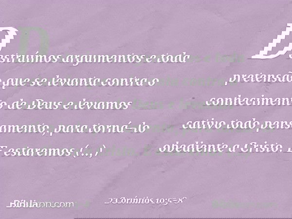 Destruímos argumentos e toda pretensão que se levanta contra o conhecimento de Deus e levamos cativo todo pensamento, para torná-lo obediente a Cristo. E estare