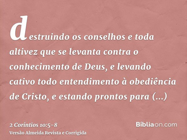 destruindo os conselhos e toda altivez que se levanta contra o conhecimento de Deus, e levando cativo todo entendimento à obediência de Cristo,e estando prontos