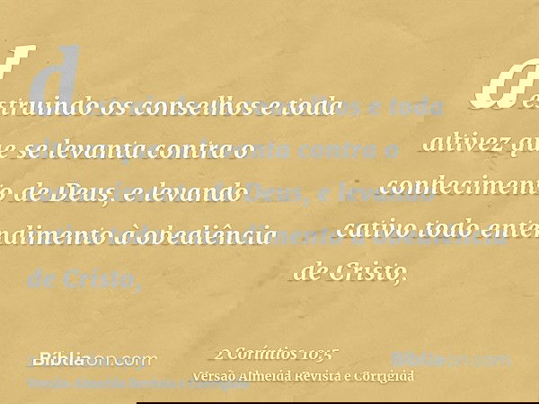 destruindo os conselhos e toda altivez que se levanta contra o conhecimento de Deus, e levando cativo todo entendimento à obediência de Cristo,