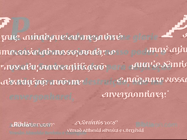 Porque, ainda que eu me glorie mais alguma coisa do nosso poder, o qual o Senhor nos deu para edificação e não para vossa destruição, não me envergonharei,