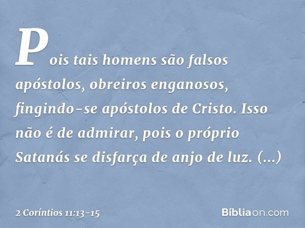 Pois tais homens são falsos apóstolos, obreiros enganosos, fingindo-se apóstolos de Cristo. Isso não é de admirar, pois o próprio Satanás se disfarça de anjo de