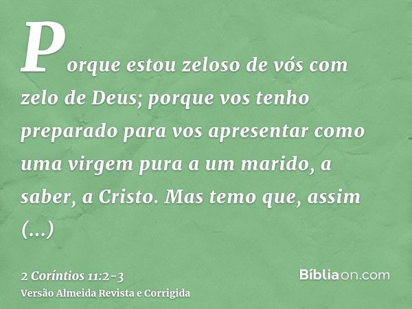 Porque estou zeloso de vós com zelo de Deus; porque vos tenho preparado para vos apresentar como uma virgem pura a um marido, a saber, a Cristo.Mas temo que, as