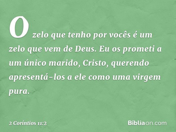 O zelo que tenho por vocês é um zelo que vem de Deus. Eu os prometi a um único marido, Cristo, querendo apresentá-los a ele como uma virgem pura. -- 2 Coríntios