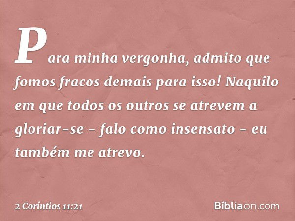 Para minha vergonha, admito que fomos fracos demais para isso!
Naquilo em que todos os outros se atrevem a gloriar-se - falo como insensato - eu também me atrev