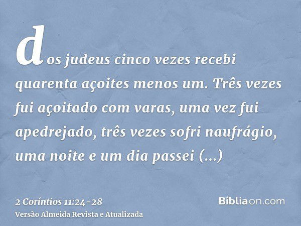 dos judeus cinco vezes recebi quarenta açoites menos um.Três vezes fui açoitado com varas, uma vez fui apedrejado, três vezes sofri naufrágio, uma noite e um di