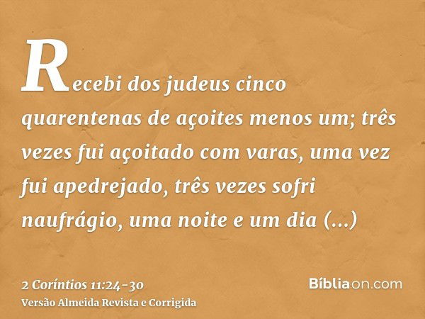 Recebi dos judeus cinco quarentenas de açoites menos um;três vezes fui açoitado com varas, uma vez fui apedrejado, três vezes sofri naufrágio, uma noite e um di