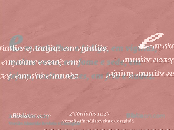 em trabalhos e fadiga, em vigílias, muitas vezes, em fome e sede, em jejum, muitas vezes, em frio e nudez.