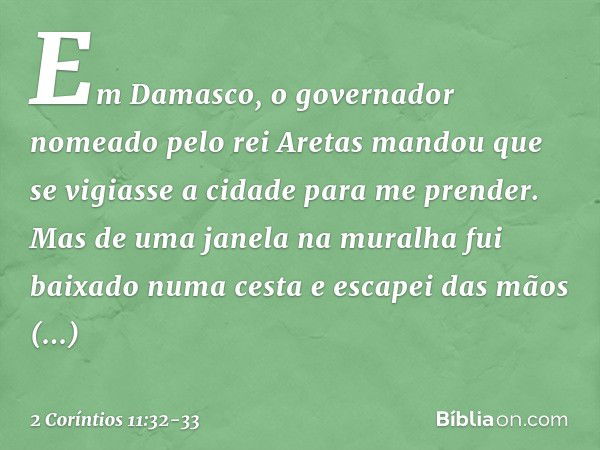 Em Damasco, o governador nomeado pelo rei Aretas mandou que se vigiasse a cidade para me prender. Mas de uma janela na muralha fui baixado numa cesta e escapei 