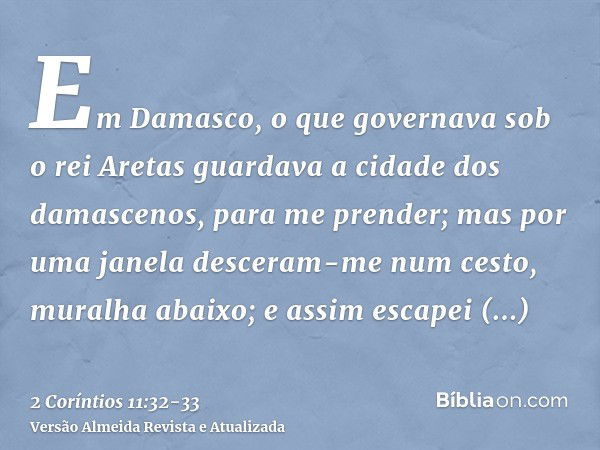 Em Damasco, o que governava sob o rei Aretas guardava a cidade dos damascenos, para me prender;mas por uma janela desceram-me num cesto, muralha abaixo; e assim