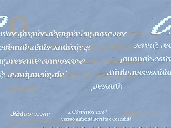 Outras igrejas despojei eu para vos servir, recebendo delas salário; e, quando estava presente convosco e tinha necessidade, a ninguém fui pesado.