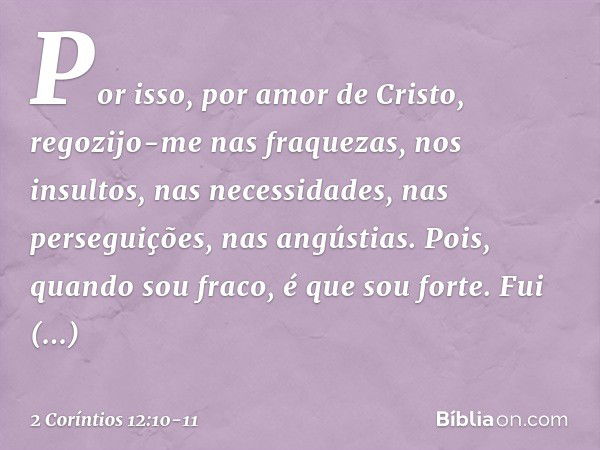 Por isso, por amor de Cristo, regozijo-me nas fraquezas, nos insultos, nas necessidades, nas perseguições, nas angústias. Pois, quando sou fraco, é que sou fort