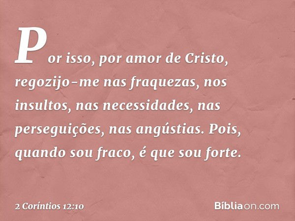 Por isso, por amor de Cristo, regozijo-me nas fraquezas, nos insultos, nas necessidades, nas perseguições, nas angústias. Pois, quando sou fraco, é que sou fort