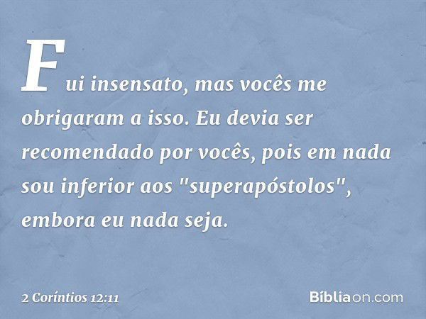 Fui insensato, mas vocês me obrigaram a isso. Eu devia ser recomendado por vocês, pois em nada sou inferior aos "superapóstolos", embora eu nada seja. -- 2 Corí