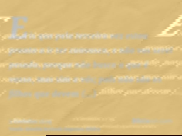 Eis que pela terceira vez estou pronto a ir ter convosco, e não vos serei pesado, porque não busco o que é vosso, mas sim a vós; pois não são os filhos que deve