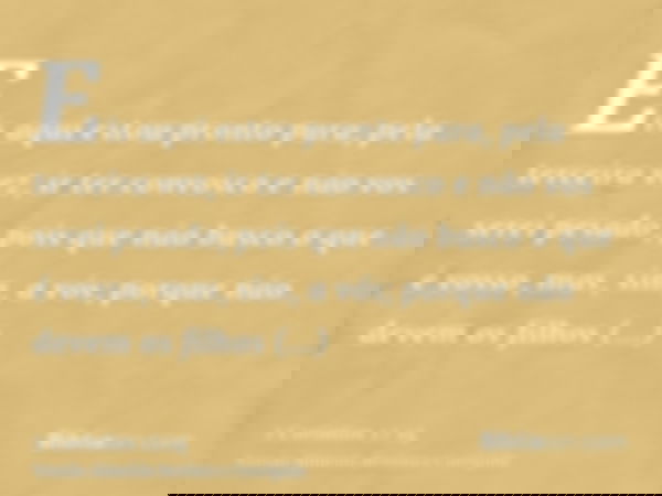 Eis aqui estou pronto para, pela terceira vez, ir ter convosco e não vos serei pesado; pois que não busco o que é vosso, mas, sim, a vós; porque não devem os fi