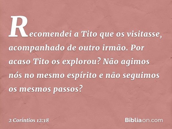 Recomendei a Tito que os visitasse, acompanhado de outro irmão. Por acaso Tito os explorou? Não agimos nós no mesmo espírito e não seguimos os mesmos passos? --