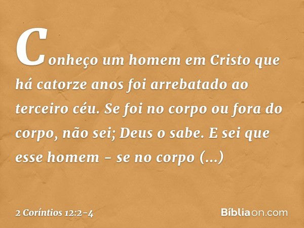 Conheço um homem em Cristo que há catorze anos foi arrebatado ao terceiro céu. Se foi no corpo ou fora do corpo, não sei; Deus o sabe. E sei que esse homem - se