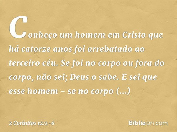 Conheço um homem em Cristo que há catorze anos foi arrebatado ao terceiro céu. Se foi no corpo ou fora do corpo, não sei; Deus o sabe. E sei que esse homem - se