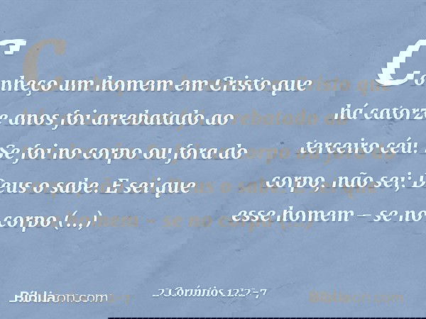 Conheço um homem em Cristo que há catorze anos foi arrebatado ao terceiro céu. Se foi no corpo ou fora do corpo, não sei; Deus o sabe. E sei que esse homem - se