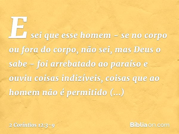 E sei que esse homem - se no corpo ou fora do corpo, não sei, mas Deus o sabe - foi arrebatado ao paraíso e ouviu coisas indizíveis, coisas que ao homem não é p