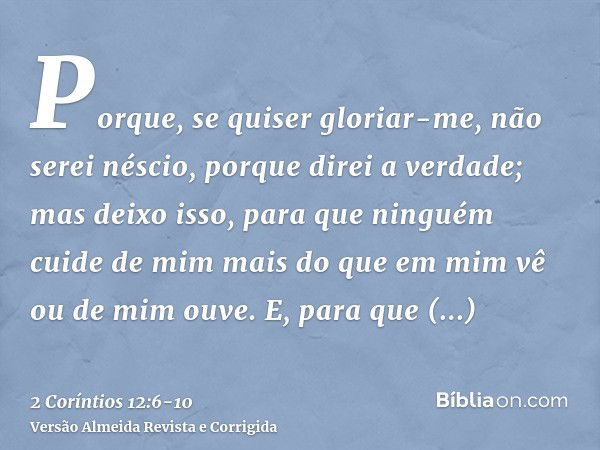 Porque, se quiser gloriar-me, não serei néscio, porque direi a verdade; mas deixo isso, para que ninguém cuide de mim mais do que em mim vê ou de mim ouve.E, pa