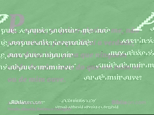 Porque, se quiser gloriar-me, não serei néscio, porque direi a verdade; mas deixo isso, para que ninguém cuide de mim mais do que em mim vê ou de mim ouve.