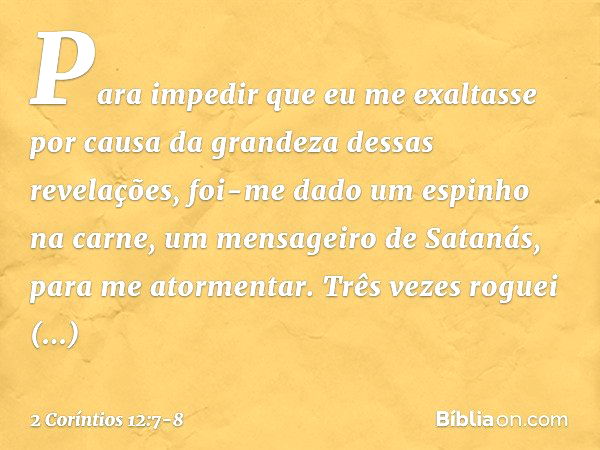 Para impedir que eu me exaltasse por causa da grandeza dessas revelações, foi-me dado um espinho na carne, um mensageiro de Satanás, para me atormentar. Três ve