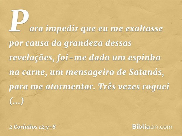 Para impedir que eu me exaltasse por causa da grandeza dessas revelações, foi-me dado um espinho na carne, um mensageiro de Satanás, para me atormentar. Três ve