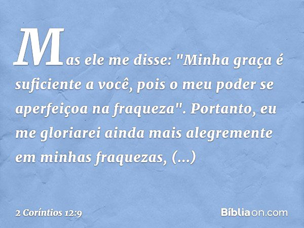 Mas ele me disse: "Minha graça é suficiente a você, pois o meu poder se aperfeiçoa na fraqueza". Portanto, eu me gloriarei ainda mais alegremente em minhas fraq