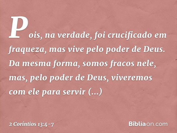 Pois, na verdade, foi crucificado em fraqueza, mas vive pelo poder de Deus. Da mesma forma, somos fracos nele, mas, pelo poder de Deus, viveremos com ele para s