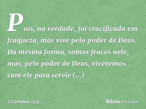 Pois, na verdade, foi crucificado em fraqueza, mas vive pelo poder de Deus. Da mesma forma, somos fracos nele, mas, pelo poder de Deus, viveremos com ele para s