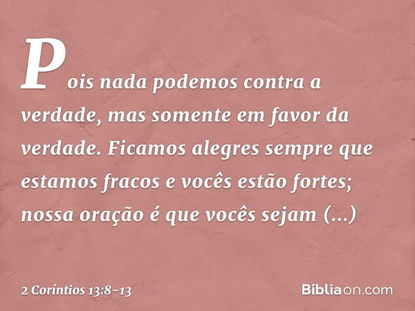 Pois nada podemos contra a verdade, mas somente em favor da verdade. Ficamos alegres sempre que estamos fracos e vocês estão fortes; nossa oração é que vocês se