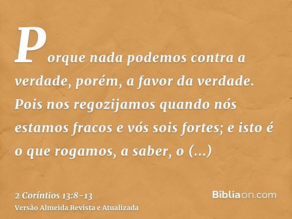 Porque nada podemos contra a verdade, porém, a favor da verdade.Pois nos regozijamos quando nós estamos fracos e vós sois fortes; e isto é o que rogamos, a sabe