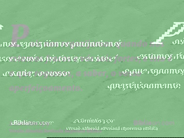 Pois nos regozijamos quando nós estamos fracos e vós sois fortes; e isto é o que rogamos, a saber, o vosso aperfeiçoamento.