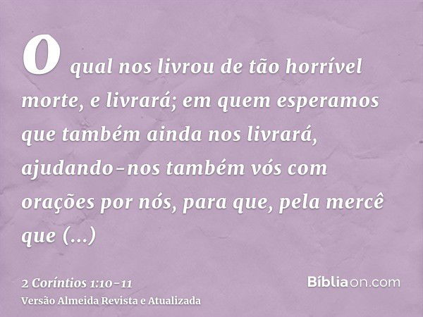 o qual nos livrou de tão horrível morte, e livrará; em quem esperamos que também ainda nos livrará,ajudando-nos também vós com orações por nós, para que, pela m