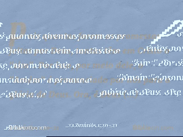 pois quantas forem as promessas feitas por Deus, tantas têm em Cristo o "sim". Por isso, por meio dele, o "Amém" é pronunciado por nós para a glória de Deus. Or