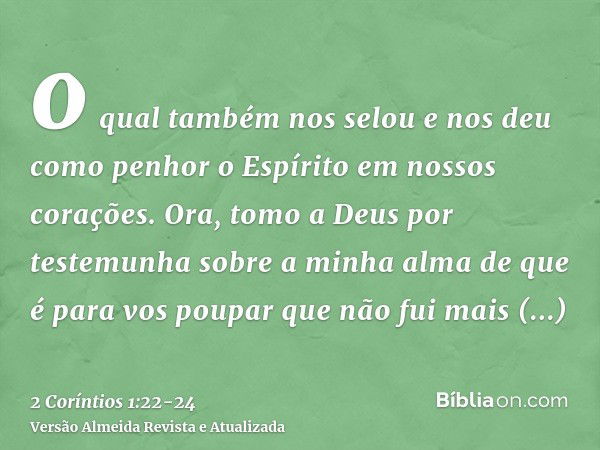 o qual também nos selou e nos deu como penhor o Espírito em nossos corações.Ora, tomo a Deus por testemunha sobre a minha alma de que é para vos poupar que não 